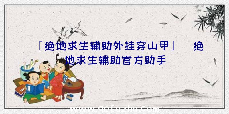 「绝地求生辅助外挂穿山甲」|绝地求生辅助官方助手